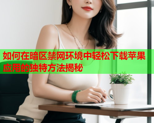 如何在暗区禁网环境中轻松下载苹果应用的独特方法揭秘