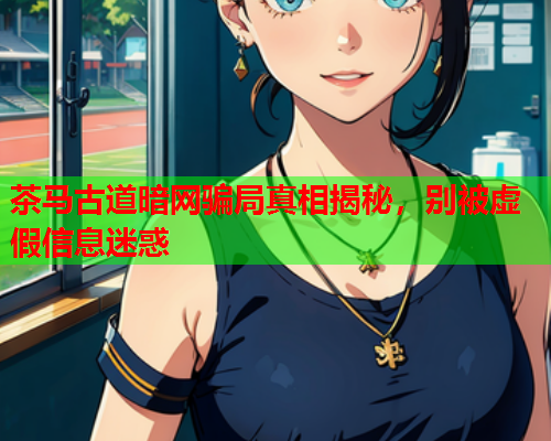 茶马古道暗网骗局真相揭秘，别被虚假信息迷惑